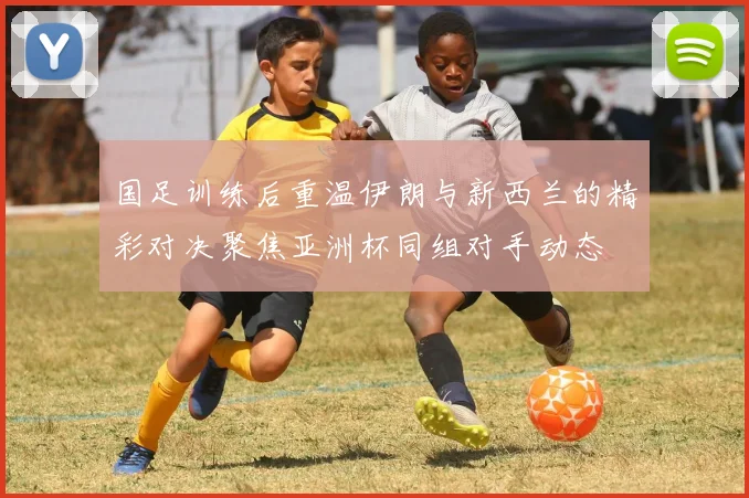 国足训练后重温伊朗与新西兰的精彩对决聚焦亚洲杯同组对手动态