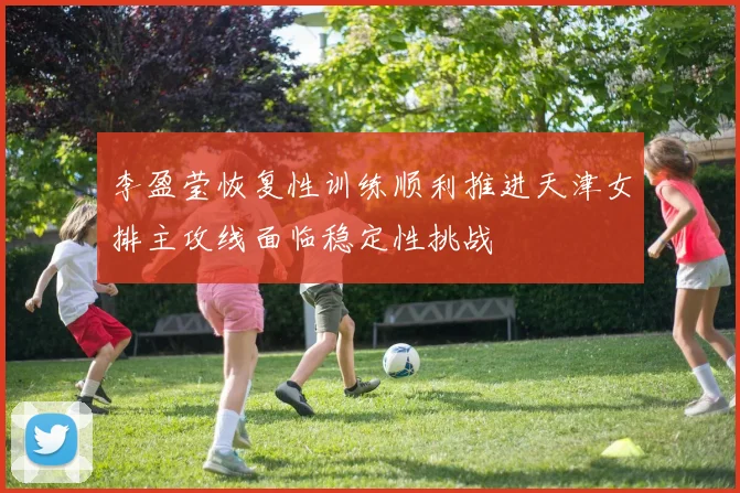 李盈莹恢复性训练顺利推进天津女排主攻线面临稳定性挑战