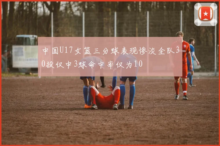 中国U17女篮三分球表现惨淡全队30投仅中3球命中率仅为10
