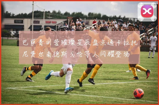 巴萨青训营璀璨星辰盘点通卡拉托尼费尔南德斯戈伦等人闪耀登场